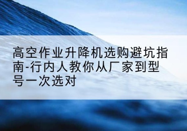 永登升降平台厂家-高空作业升降机选购避坑指南-行内人教你从厂家到型号一次选对