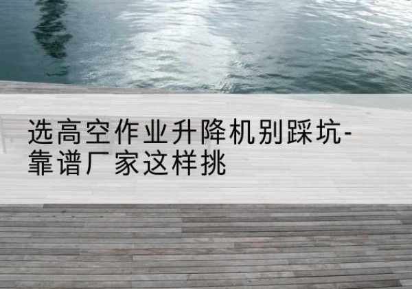 永登剪叉式升降机厂家-选高空作业升降机别踩坑-靠谱厂家这样挑