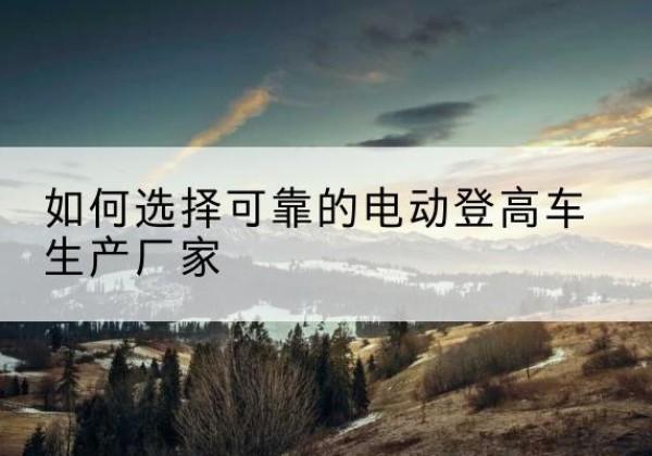永登电动登高车厂家-如何选择可靠的电动登高车生产厂家