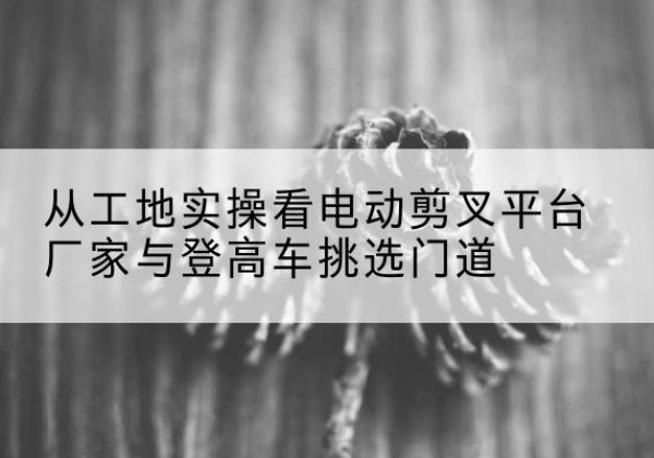 永登电动剪叉升降平台厂家-从工地实操看电动剪叉平台厂家与登高车挑选门道